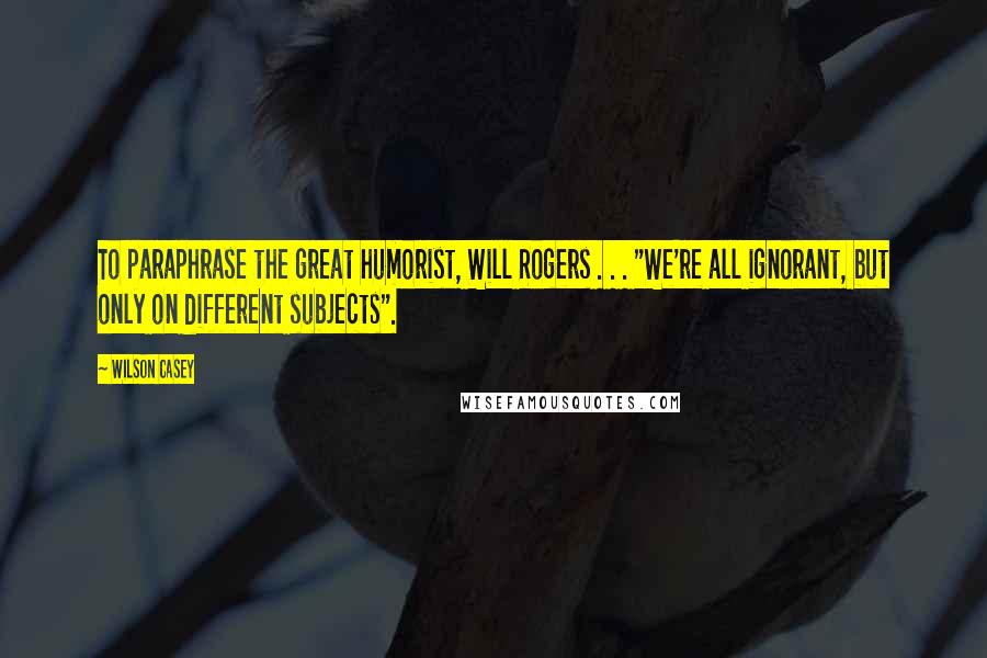 Wilson Casey Quotes: To paraphrase the great humorist, Will Rogers . . . "We're all ignorant, but only on different subjects".