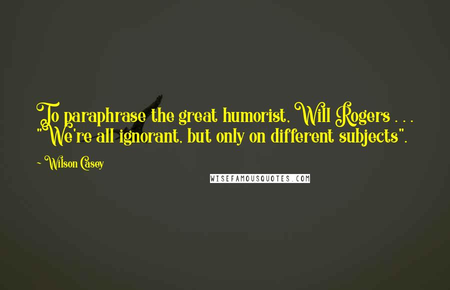 Wilson Casey Quotes: To paraphrase the great humorist, Will Rogers . . . "We're all ignorant, but only on different subjects".