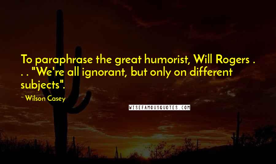 Wilson Casey Quotes: To paraphrase the great humorist, Will Rogers . . . "We're all ignorant, but only on different subjects".