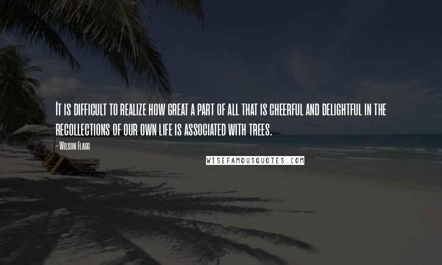 Wilson Flagg Quotes: It is difficult to realize how great a part of all that is cheerful and delightful in the recollections of our own life is associated with trees.