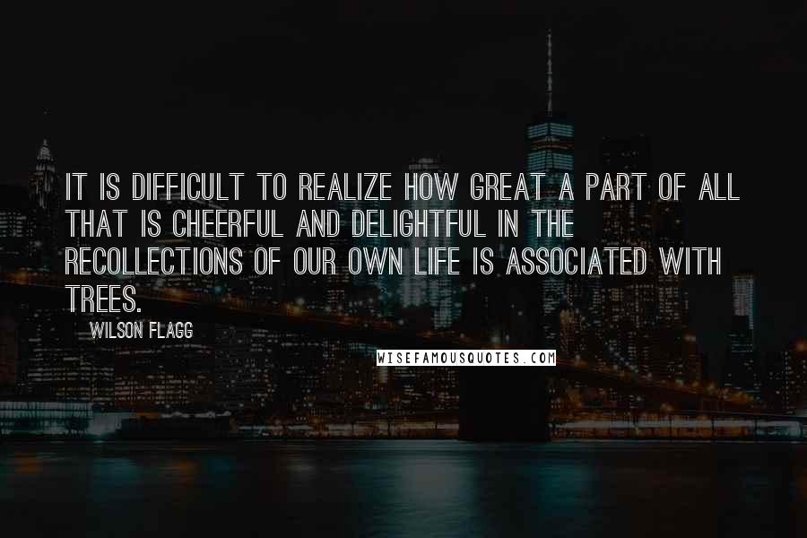 Wilson Flagg Quotes: It is difficult to realize how great a part of all that is cheerful and delightful in the recollections of our own life is associated with trees.
