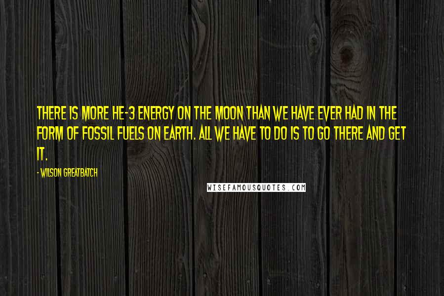 Wilson Greatbatch Quotes: There is more He-3 energy on the Moon than we have ever had in the form of fossil fuels on Earth. All we have to do is to go there and get it.