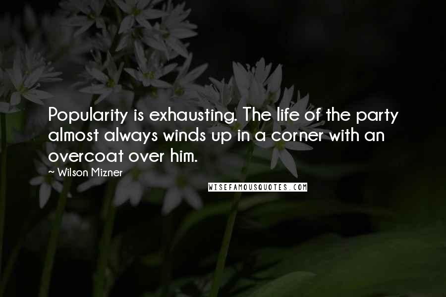 Wilson Mizner Quotes: Popularity is exhausting. The life of the party almost always winds up in a corner with an overcoat over him.