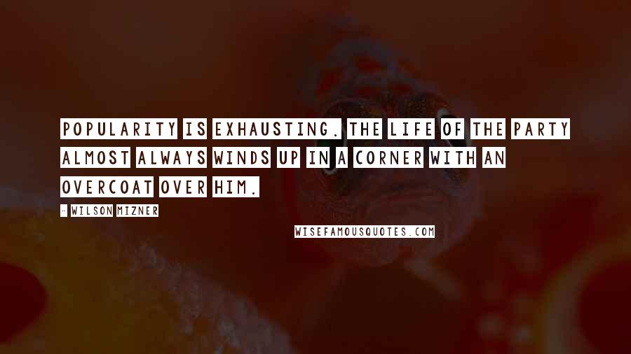Wilson Mizner Quotes: Popularity is exhausting. The life of the party almost always winds up in a corner with an overcoat over him.
