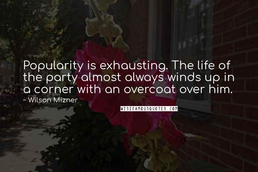 Wilson Mizner Quotes: Popularity is exhausting. The life of the party almost always winds up in a corner with an overcoat over him.