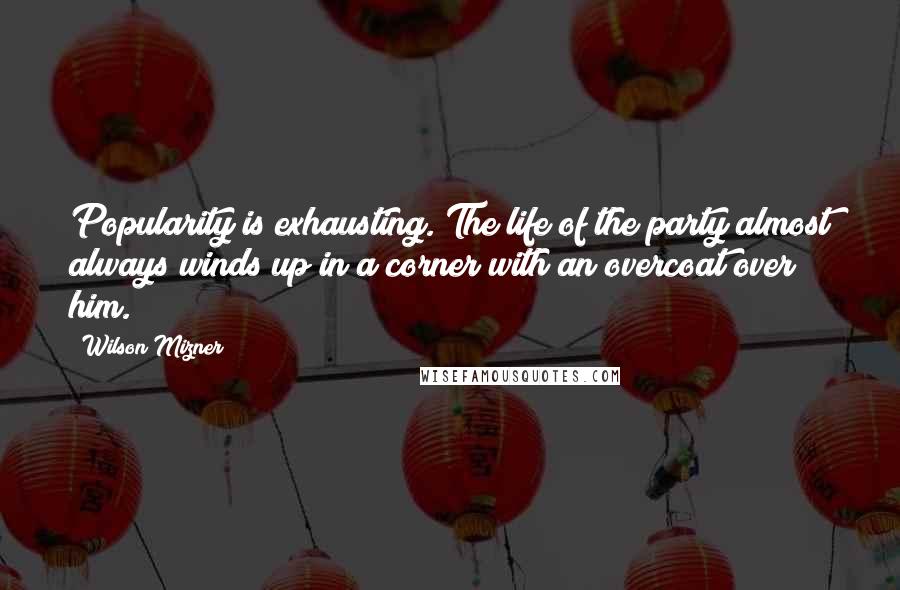 Wilson Mizner Quotes: Popularity is exhausting. The life of the party almost always winds up in a corner with an overcoat over him.