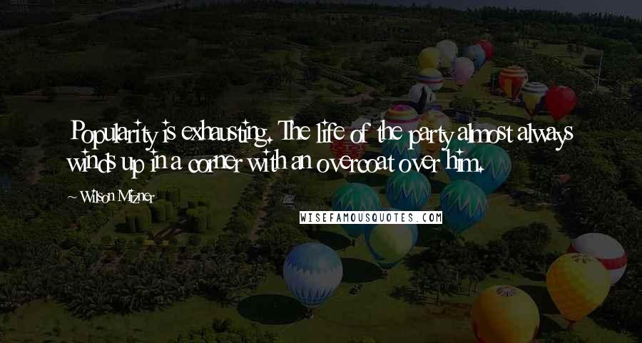 Wilson Mizner Quotes: Popularity is exhausting. The life of the party almost always winds up in a corner with an overcoat over him.