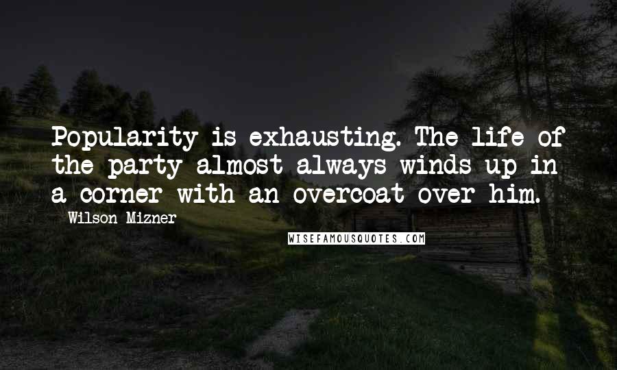 Wilson Mizner Quotes: Popularity is exhausting. The life of the party almost always winds up in a corner with an overcoat over him.