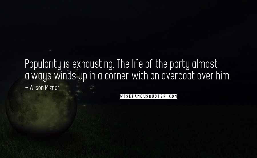 Wilson Mizner Quotes: Popularity is exhausting. The life of the party almost always winds up in a corner with an overcoat over him.