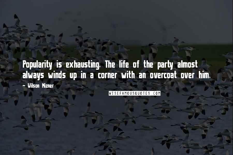 Wilson Mizner Quotes: Popularity is exhausting. The life of the party almost always winds up in a corner with an overcoat over him.