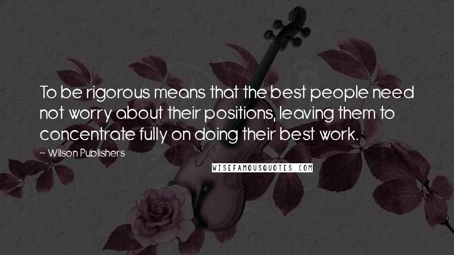 Wilson Publishers Quotes: To be rigorous means that the best people need not worry about their positions, leaving them to concentrate fully on doing their best work.