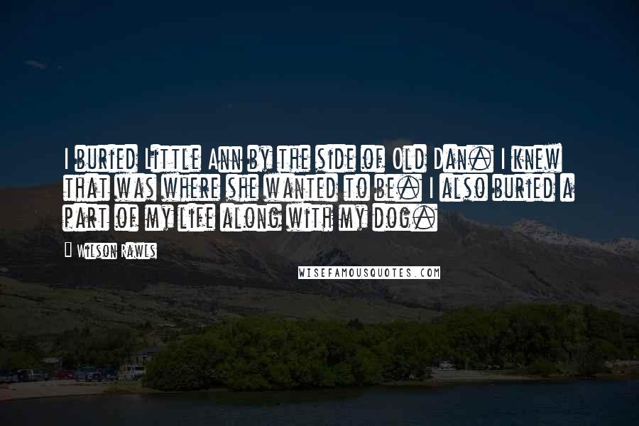 Wilson Rawls Quotes: I buried Little Ann by the side of Old Dan. I knew that was where she wanted to be. I also buried a part of my life along with my dog.