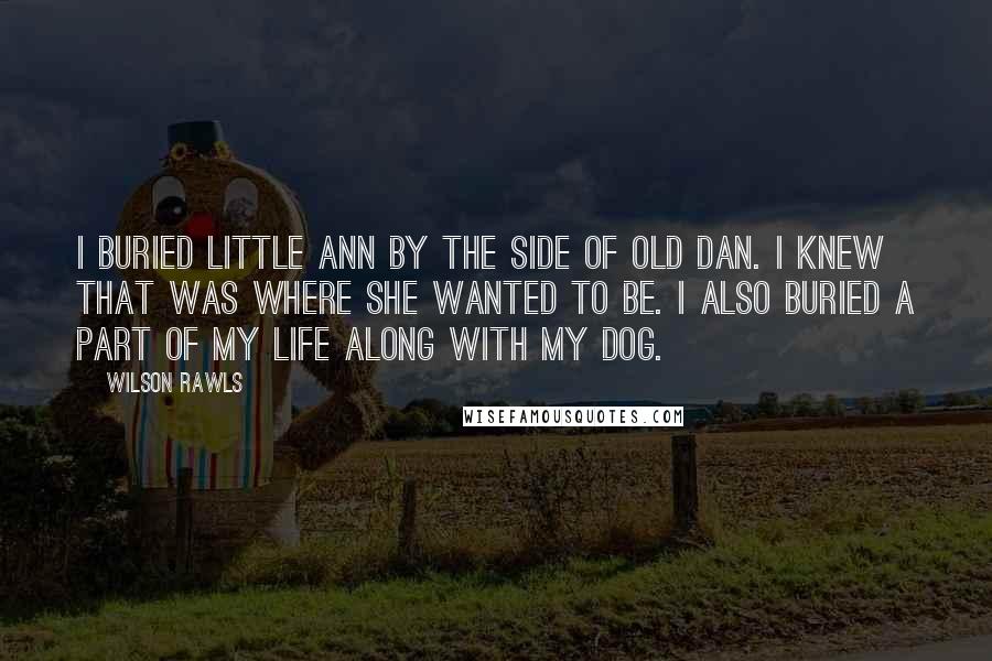 Wilson Rawls Quotes: I buried Little Ann by the side of Old Dan. I knew that was where she wanted to be. I also buried a part of my life along with my dog.