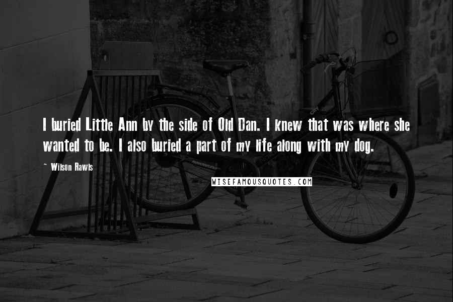 Wilson Rawls Quotes: I buried Little Ann by the side of Old Dan. I knew that was where she wanted to be. I also buried a part of my life along with my dog.