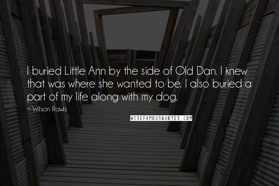 Wilson Rawls Quotes: I buried Little Ann by the side of Old Dan. I knew that was where she wanted to be. I also buried a part of my life along with my dog.