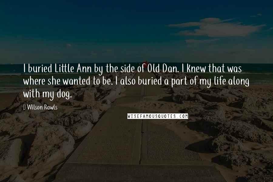 Wilson Rawls Quotes: I buried Little Ann by the side of Old Dan. I knew that was where she wanted to be. I also buried a part of my life along with my dog.