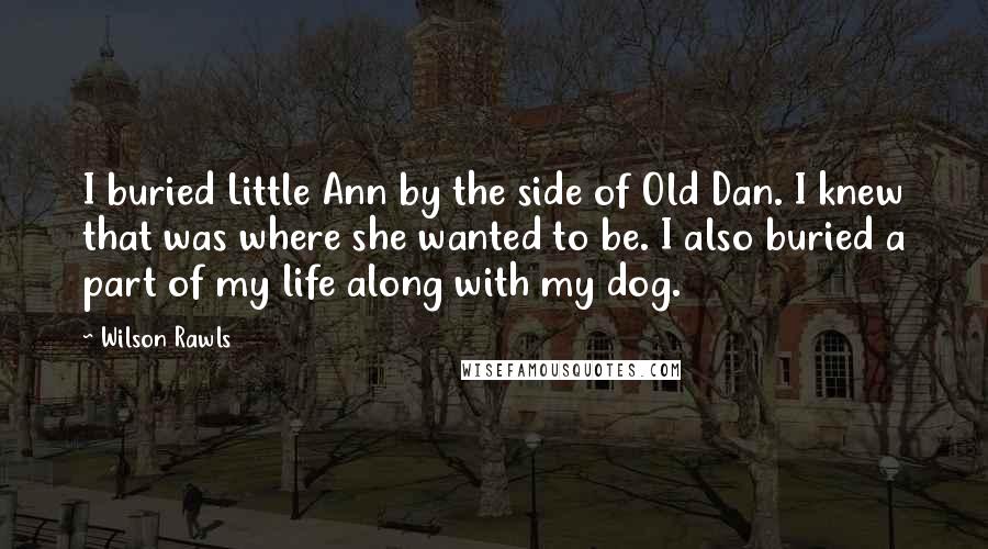 Wilson Rawls Quotes: I buried Little Ann by the side of Old Dan. I knew that was where she wanted to be. I also buried a part of my life along with my dog.