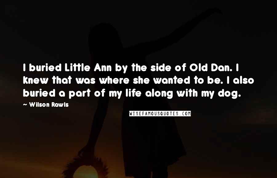 Wilson Rawls Quotes: I buried Little Ann by the side of Old Dan. I knew that was where she wanted to be. I also buried a part of my life along with my dog.