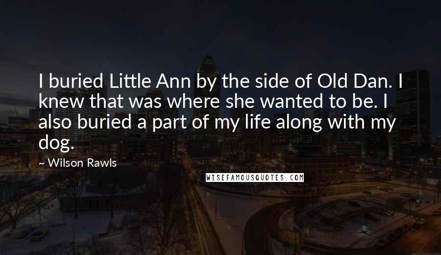 Wilson Rawls Quotes: I buried Little Ann by the side of Old Dan. I knew that was where she wanted to be. I also buried a part of my life along with my dog.