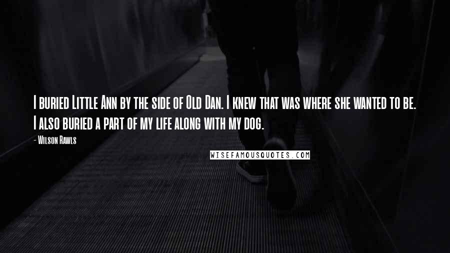 Wilson Rawls Quotes: I buried Little Ann by the side of Old Dan. I knew that was where she wanted to be. I also buried a part of my life along with my dog.
