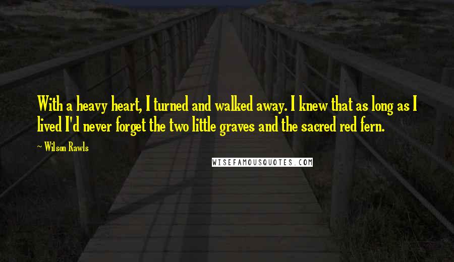 Wilson Rawls Quotes: With a heavy heart, I turned and walked away. I knew that as long as I lived I'd never forget the two little graves and the sacred red fern.