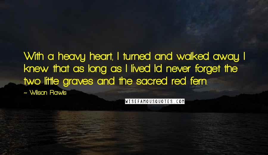 Wilson Rawls Quotes: With a heavy heart, I turned and walked away. I knew that as long as I lived I'd never forget the two little graves and the sacred red fern.