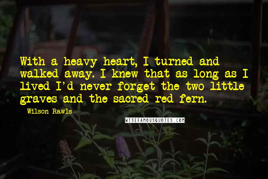 Wilson Rawls Quotes: With a heavy heart, I turned and walked away. I knew that as long as I lived I'd never forget the two little graves and the sacred red fern.