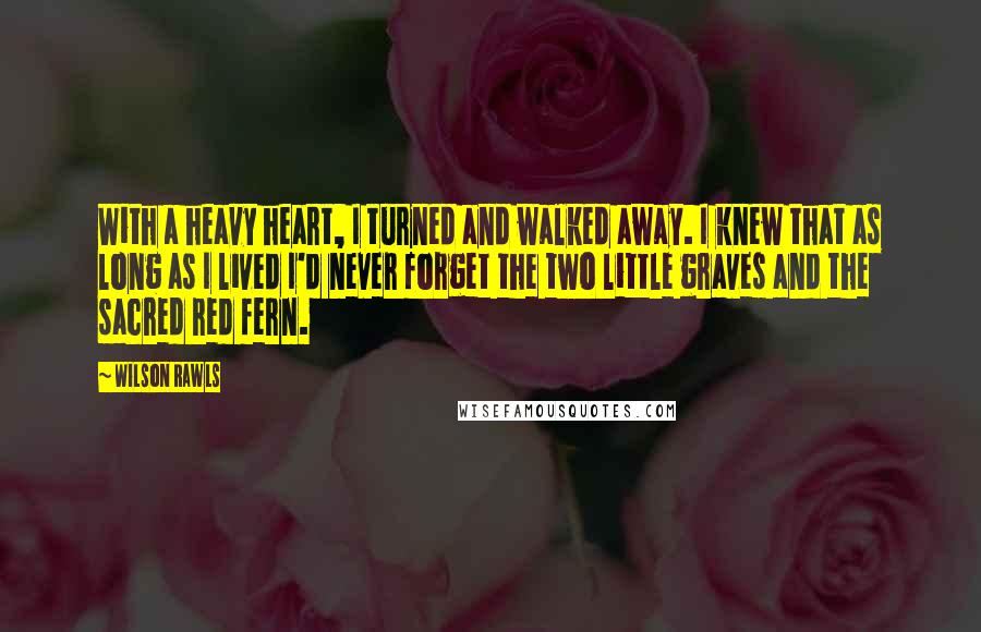 Wilson Rawls Quotes: With a heavy heart, I turned and walked away. I knew that as long as I lived I'd never forget the two little graves and the sacred red fern.