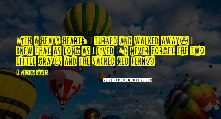 Wilson Rawls Quotes: With a heavy heart, I turned and walked away. I knew that as long as I lived I'd never forget the two little graves and the sacred red fern.