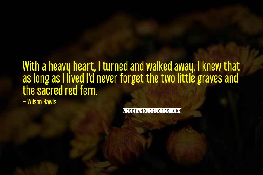 Wilson Rawls Quotes: With a heavy heart, I turned and walked away. I knew that as long as I lived I'd never forget the two little graves and the sacred red fern.