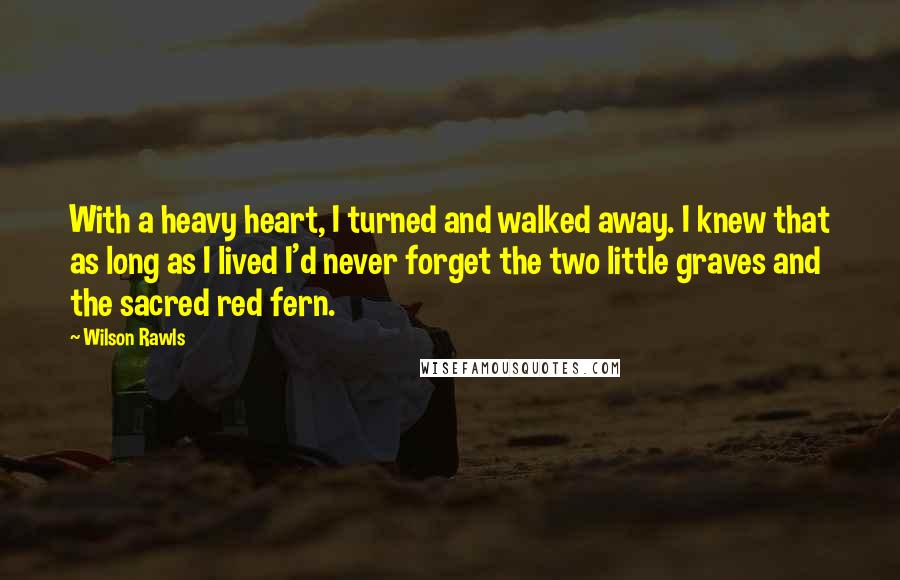 Wilson Rawls Quotes: With a heavy heart, I turned and walked away. I knew that as long as I lived I'd never forget the two little graves and the sacred red fern.