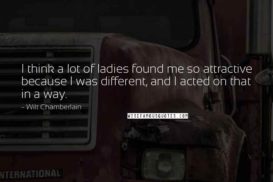 Wilt Chamberlain Quotes: I think a lot of ladies found me so attractive because I was different, and I acted on that in a way.