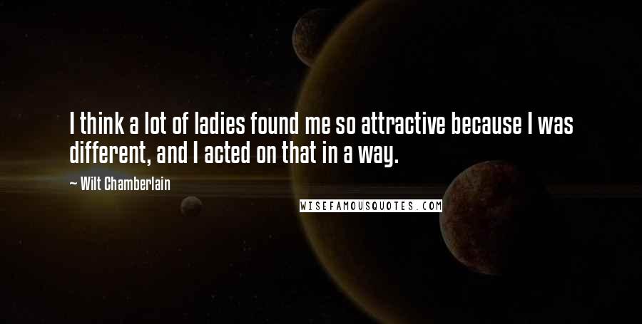 Wilt Chamberlain Quotes: I think a lot of ladies found me so attractive because I was different, and I acted on that in a way.