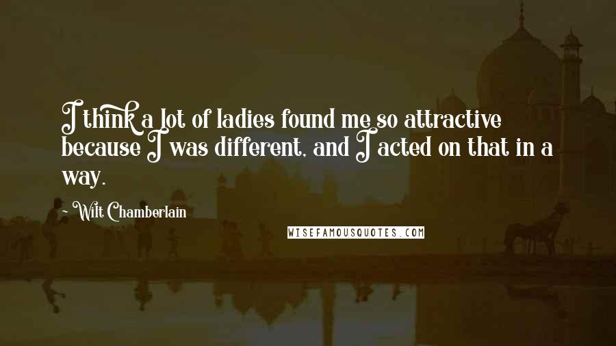 Wilt Chamberlain Quotes: I think a lot of ladies found me so attractive because I was different, and I acted on that in a way.