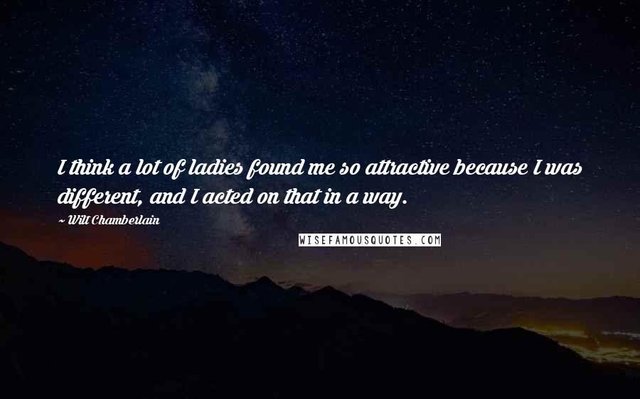 Wilt Chamberlain Quotes: I think a lot of ladies found me so attractive because I was different, and I acted on that in a way.