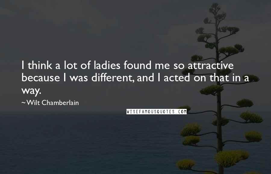 Wilt Chamberlain Quotes: I think a lot of ladies found me so attractive because I was different, and I acted on that in a way.