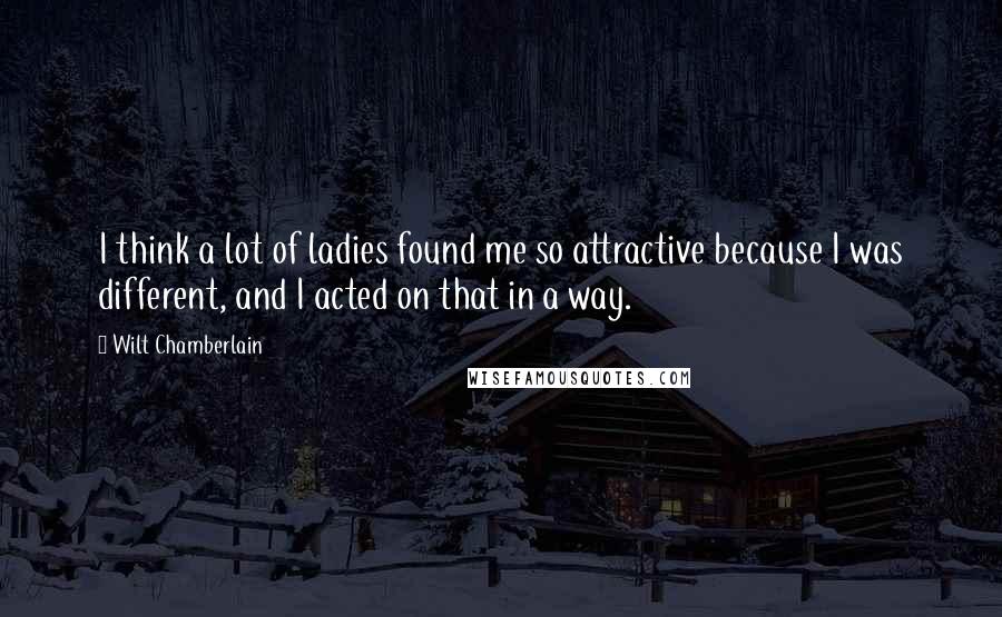 Wilt Chamberlain Quotes: I think a lot of ladies found me so attractive because I was different, and I acted on that in a way.