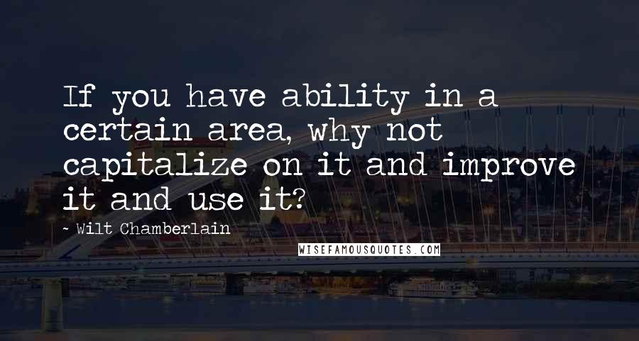 Wilt Chamberlain Quotes: If you have ability in a certain area, why not capitalize on it and improve it and use it?