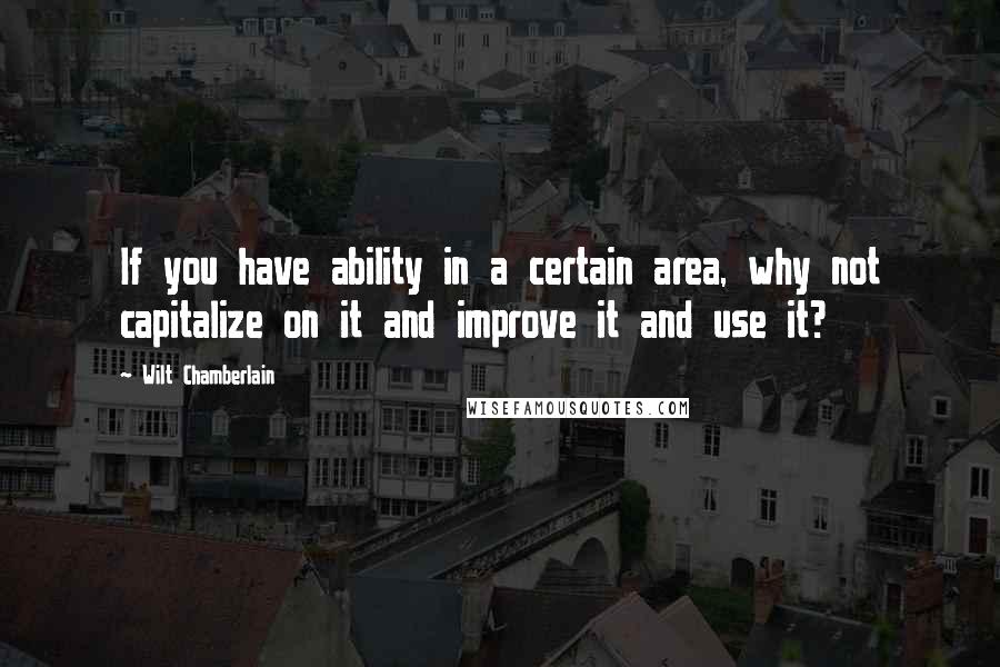 Wilt Chamberlain Quotes: If you have ability in a certain area, why not capitalize on it and improve it and use it?