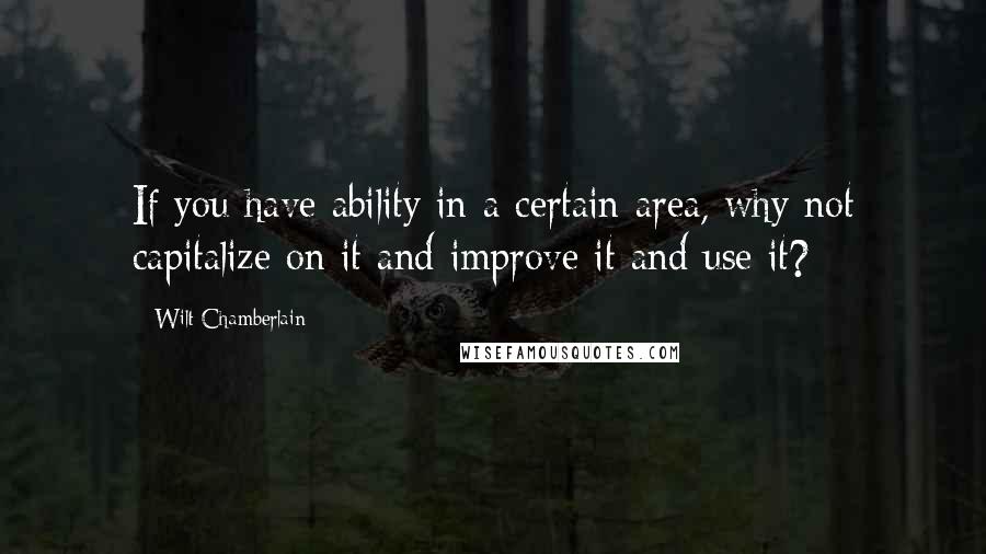 Wilt Chamberlain Quotes: If you have ability in a certain area, why not capitalize on it and improve it and use it?
