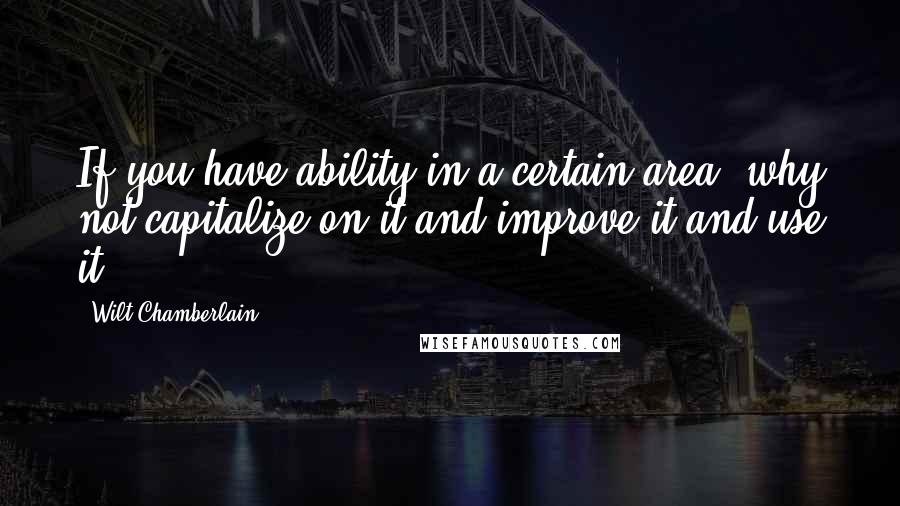 Wilt Chamberlain Quotes: If you have ability in a certain area, why not capitalize on it and improve it and use it?