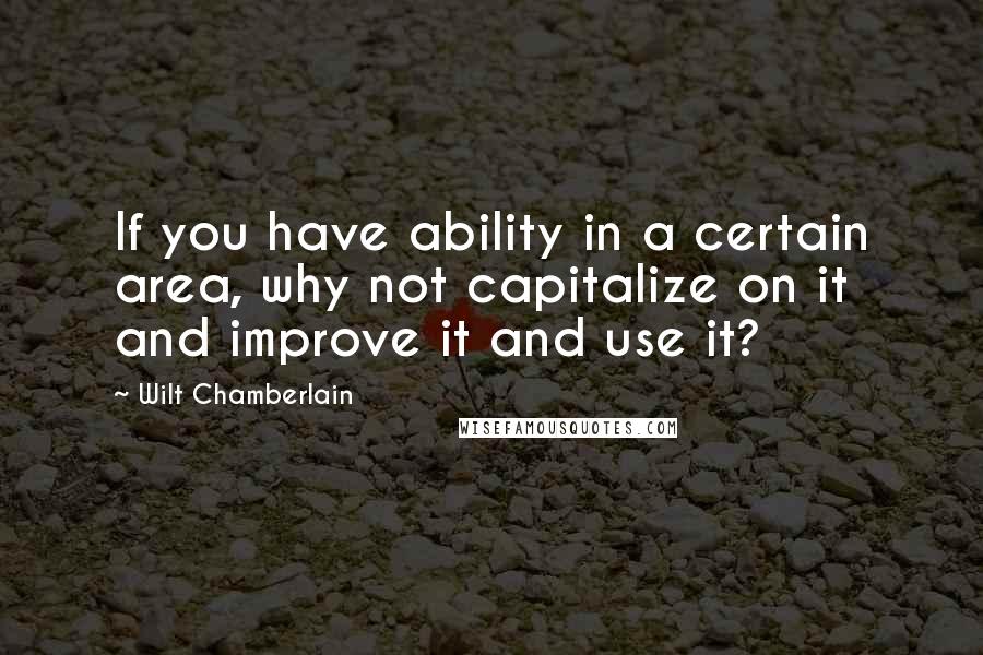 Wilt Chamberlain Quotes: If you have ability in a certain area, why not capitalize on it and improve it and use it?