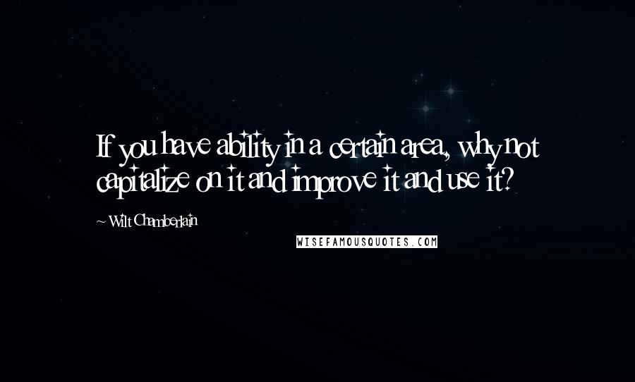 Wilt Chamberlain Quotes: If you have ability in a certain area, why not capitalize on it and improve it and use it?