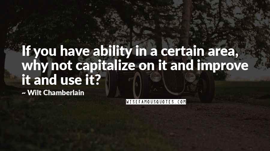 Wilt Chamberlain Quotes: If you have ability in a certain area, why not capitalize on it and improve it and use it?