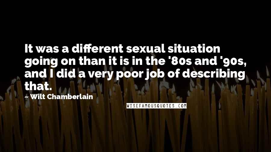 Wilt Chamberlain Quotes: It was a different sexual situation going on than it is in the '80s and '90s, and I did a very poor job of describing that.