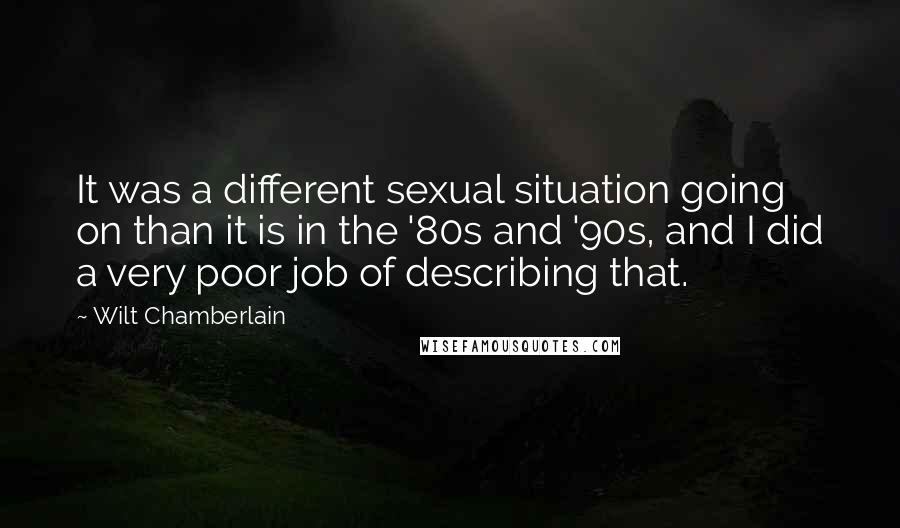 Wilt Chamberlain Quotes: It was a different sexual situation going on than it is in the '80s and '90s, and I did a very poor job of describing that.