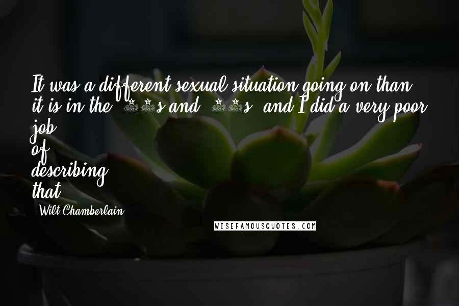 Wilt Chamberlain Quotes: It was a different sexual situation going on than it is in the '80s and '90s, and I did a very poor job of describing that.