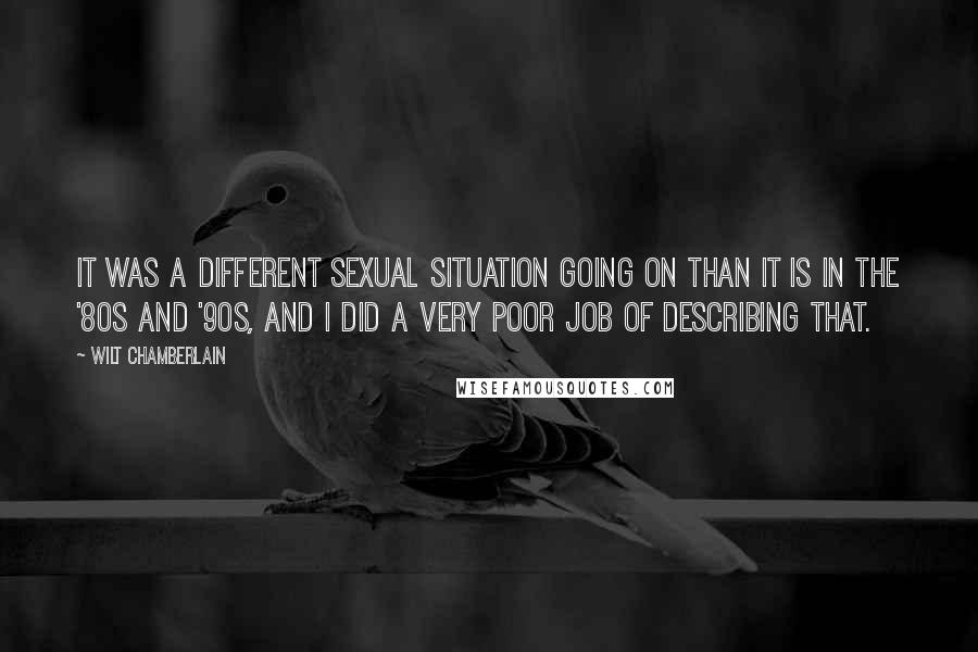 Wilt Chamberlain Quotes: It was a different sexual situation going on than it is in the '80s and '90s, and I did a very poor job of describing that.