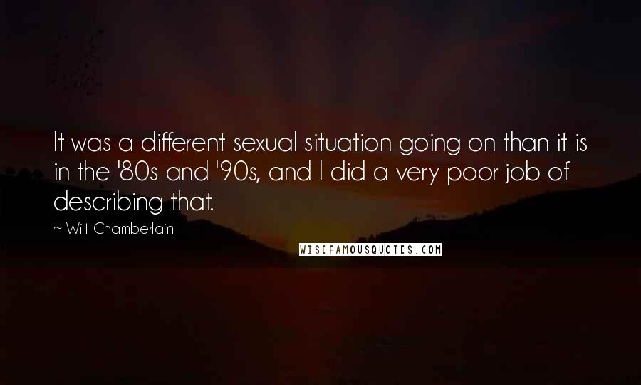 Wilt Chamberlain Quotes: It was a different sexual situation going on than it is in the '80s and '90s, and I did a very poor job of describing that.