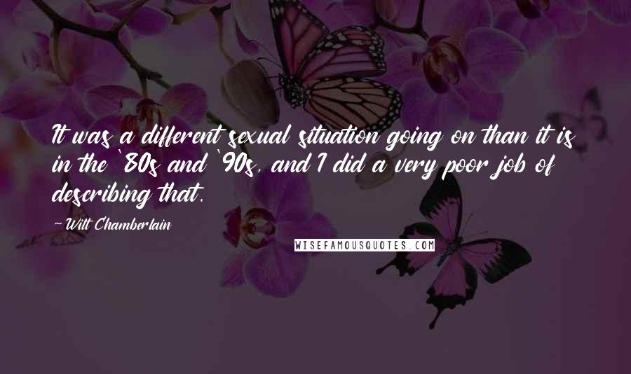 Wilt Chamberlain Quotes: It was a different sexual situation going on than it is in the '80s and '90s, and I did a very poor job of describing that.